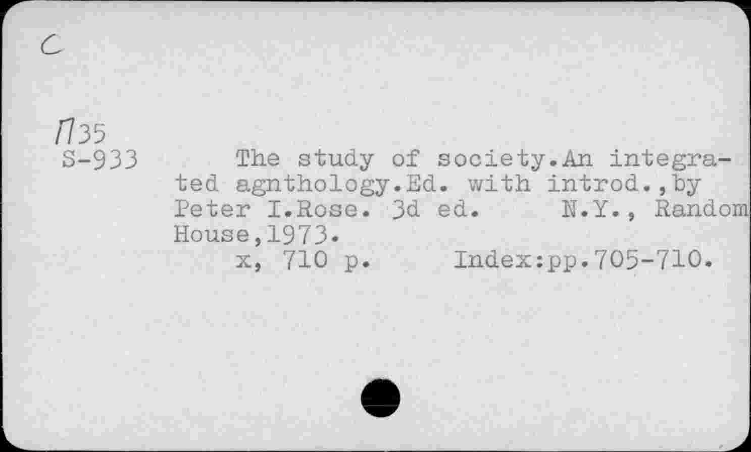 ﻿ri35
S-933
The study of society.An integrated agnthology.Ed. with introd.,by Peter I.Rose. 3d ed. N.Y., Random House,1973.
x, 710 p. Index:pp.705-710.